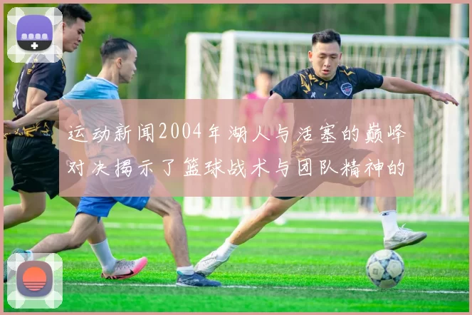 运动新闻2004年湖人与活塞的巅峰对决揭示了篮球战术与团队精神的完美结合