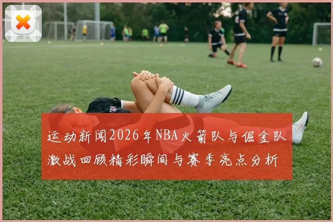 运动新闻2026年NBA火箭队与倔金队激战回顾精彩瞬间与赛季亮点分析