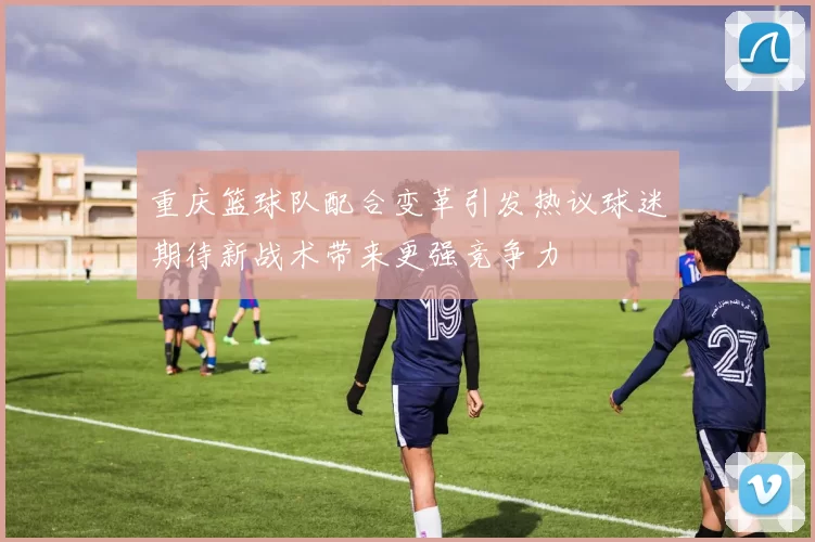 重庆篮球队配合变革引发热议球迷期待新战术带来更强竞争力